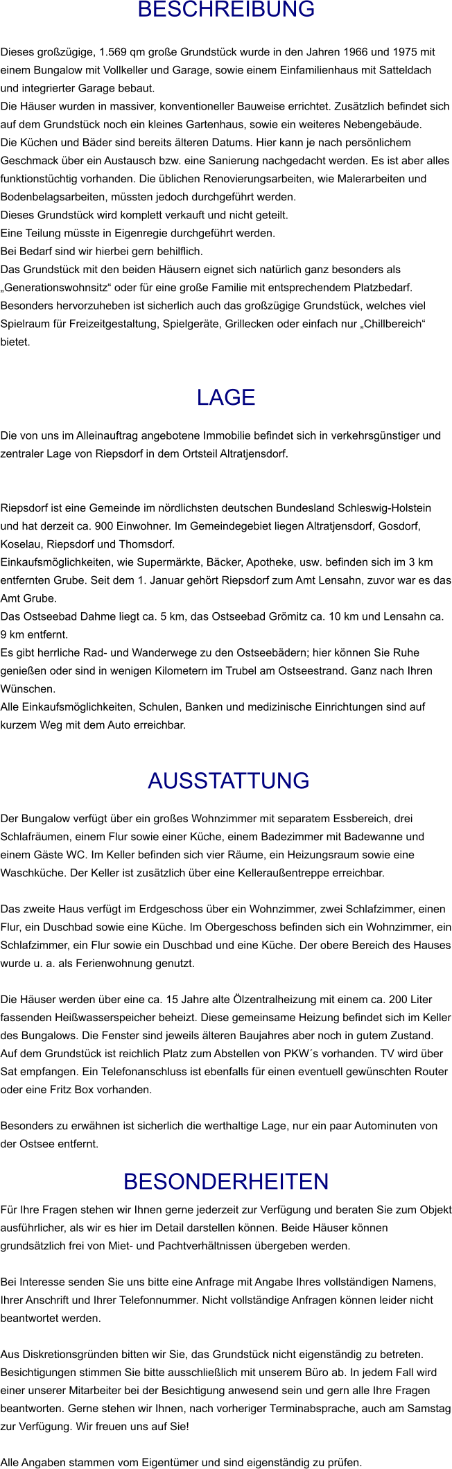 Beschreibung  Dieses großzügige, 1.569 qm große Grundstück wurde in den Jahren 1966 und 1975 mit einem Bungalow mit Vollkeller und Garage, sowie einem Einfamilienhaus mit Satteldach und integrierter Garage bebaut. Die Häuser wurden in massiver, konventioneller Bauweise errichtet. Zusätzlich befindet sich auf dem Grundstück noch ein kleines Gartenhaus, sowie ein weiteres Nebengebäude. Die Küchen und Bäder sind bereits älteren Datums. Hier kann je nach persönlichem Geschmack über ein Austausch bzw. eine Sanierung nachgedacht werden. Es ist aber alles funktionstüchtig vorhanden. Die üblichen Renovierungsarbeiten, wie Malerarbeiten und Bodenbelagsarbeiten, müssten jedoch durchgeführt werden. Dieses Grundstück wird komplett verkauft und nicht geteilt.  Eine Teilung müsste in Eigenregie durchgeführt werden.  Bei Bedarf sind wir hierbei gern behilflich. Das Grundstück mit den beiden Häusern eignet sich natürlich ganz besonders als „Generationswohnsitz“ oder für eine große Familie mit entsprechendem Platzbedarf. Besonders hervorzuheben ist sicherlich auch das großzügige Grundstück, welches viel Spielraum für Freizeitgestaltung, Spielgeräte, Grillecken oder einfach nur „Chillbereich“ bietet.   Lage  Die von uns im Alleinauftrag angebotene Immobilie befindet sich in verkehrsgünstiger und zentraler Lage von Riepsdorf in dem Ortsteil Altratjensdorf.   Riepsdorf ist eine Gemeinde im nördlichsten deutschen Bundesland Schleswig-Holstein und hat derzeit ca. 900 Einwohner. Im Gemeindegebiet liegen Altratjensdorf, Gosdorf, Koselau, Riepsdorf und Thomsdorf. Einkaufsmöglichkeiten, wie Supermärkte, Bäcker, Apotheke, usw. befinden sich im 3 km entfernten Grube. Seit dem 1. Januar gehört Riepsdorf zum Amt Lensahn, zuvor war es das Amt Grube. Das Ostseebad Dahme liegt ca. 5 km, das Ostseebad Grömitz ca. 10 km und Lensahn ca. 9 km entfernt. Es gibt herrliche Rad- und Wanderwege zu den Ostseebädern; hier können Sie Ruhe genießen oder sind in wenigen Kilometern im Trubel am Ostseestrand. Ganz nach Ihren Wünschen. Alle Einkaufsmöglichkeiten, Schulen, Banken und medizinische Einrichtungen sind auf kurzem Weg mit dem Auto erreichbar.    AUSSTATTUNG Der Bungalow verfügt über ein großes Wohnzimmer mit separatem Essbereich, drei Schlafräumen, einem Flur sowie einer Küche, einem Badezimmer mit Badewanne und einem Gäste WC. Im Keller befinden sich vier Räume, ein Heizungsraum sowie eine Waschküche. Der Keller ist zusätzlich über eine Kelleraußentreppe erreichbar.  Das zweite Haus verfügt im Erdgeschoss über ein Wohnzimmer, zwei Schlafzimmer, einen Flur, ein Duschbad sowie eine Küche. Im Obergeschoss befinden sich ein Wohnzimmer, ein Schlafzimmer, ein Flur sowie ein Duschbad und eine Küche. Der obere Bereich des Hauses wurde u. a. als Ferienwohnung genutzt.  Die Häuser werden über eine ca. 15 Jahre alte Ölzentralheizung mit einem ca. 200 Liter fassenden Heißwasserspeicher beheizt. Diese gemeinsame Heizung befindet sich im Keller des Bungalows. Die Fenster sind jeweils älteren Baujahres aber noch in gutem Zustand. Auf dem Grundstück ist reichlich Platz zum Abstellen von PKW´s vorhanden. TV wird über Sat empfangen. Ein Telefonanschluss ist ebenfalls für einen eventuell gewünschten Router oder eine Fritz Box vorhanden.  Besonders zu erwähnen ist sicherlich die werthaltige Lage, nur ein paar Autominuten von der Ostsee entfernt.  BESONDERHEITEN Für Ihre Fragen stehen wir Ihnen gerne jederzeit zur Verfügung und beraten Sie zum Objekt ausführlicher, als wir es hier im Detail darstellen können. Beide Häuser können grundsätzlich frei von Miet- und Pachtverhältnissen übergeben werden.  Bei Interesse senden Sie uns bitte eine Anfrage mit Angabe Ihres vollständigen Namens, Ihrer Anschrift und Ihrer Telefonnummer. Nicht vollständige Anfragen können leider nicht beantwortet werden.  Aus Diskretionsgründen bitten wir Sie, das Grundstück nicht eigenständig zu betreten. Besichtigungen stimmen Sie bitte ausschließlich mit unserem Büro ab. In jedem Fall wird einer unserer Mitarbeiter bei der Besichtigung anwesend sein und gern alle Ihre Fragen beantworten. Gerne stehen wir Ihnen, nach vorheriger Terminabsprache, auch am Samstag zur Verfügung. Wir freuen uns auf Sie!  Alle Angaben stammen vom Eigentümer und sind eigenständig zu prüfen.