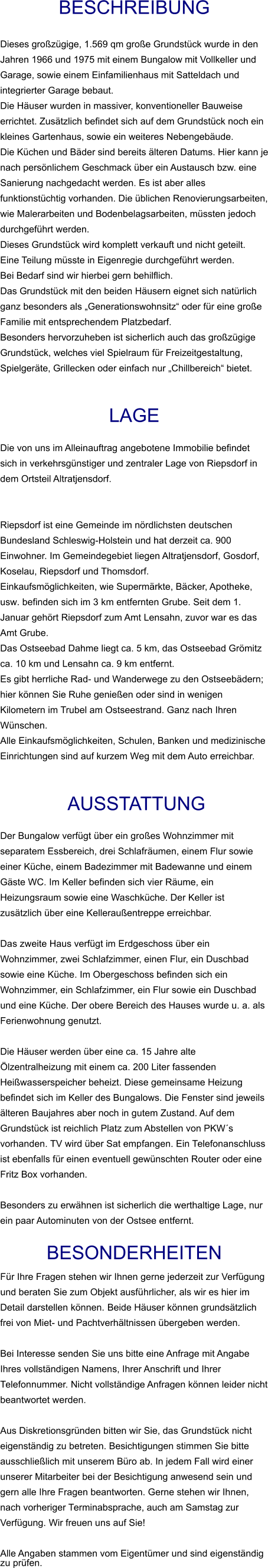 Beschreibung  Dieses großzügige, 1.569 qm große Grundstück wurde in den Jahren 1966 und 1975 mit einem Bungalow mit Vollkeller und Garage, sowie einem Einfamilienhaus mit Satteldach und integrierter Garage bebaut. Die Häuser wurden in massiver, konventioneller Bauweise errichtet. Zusätzlich befindet sich auf dem Grundstück noch ein kleines Gartenhaus, sowie ein weiteres Nebengebäude. Die Küchen und Bäder sind bereits älteren Datums. Hier kann je nach persönlichem Geschmack über ein Austausch bzw. eine Sanierung nachgedacht werden. Es ist aber alles funktionstüchtig vorhanden. Die üblichen Renovierungsarbeiten, wie Malerarbeiten und Bodenbelagsarbeiten, müssten jedoch durchgeführt werden. Dieses Grundstück wird komplett verkauft und nicht geteilt.  Eine Teilung müsste in Eigenregie durchgeführt werden.  Bei Bedarf sind wir hierbei gern behilflich. Das Grundstück mit den beiden Häusern eignet sich natürlich ganz besonders als „Generationswohnsitz“ oder für eine große Familie mit entsprechendem Platzbedarf. Besonders hervorzuheben ist sicherlich auch das großzügige Grundstück, welches viel Spielraum für Freizeitgestaltung, Spielgeräte, Grillecken oder einfach nur „Chillbereich“ bietet.   Lage  Die von uns im Alleinauftrag angebotene Immobilie befindet sich in verkehrsgünstiger und zentraler Lage von Riepsdorf in dem Ortsteil Altratjensdorf.   Riepsdorf ist eine Gemeinde im nördlichsten deutschen Bundesland Schleswig-Holstein und hat derzeit ca. 900 Einwohner. Im Gemeindegebiet liegen Altratjensdorf, Gosdorf, Koselau, Riepsdorf und Thomsdorf. Einkaufsmöglichkeiten, wie Supermärkte, Bäcker, Apotheke, usw. befinden sich im 3 km entfernten Grube. Seit dem 1. Januar gehört Riepsdorf zum Amt Lensahn, zuvor war es das Amt Grube. Das Ostseebad Dahme liegt ca. 5 km, das Ostseebad Grömitz ca. 10 km und Lensahn ca. 9 km entfernt. Es gibt herrliche Rad- und Wanderwege zu den Ostseebädern; hier können Sie Ruhe genießen oder sind in wenigen Kilometern im Trubel am Ostseestrand. Ganz nach Ihren Wünschen. Alle Einkaufsmöglichkeiten, Schulen, Banken und medizinische Einrichtungen sind auf kurzem Weg mit dem Auto erreichbar.    AUSSTATTUNG Der Bungalow verfügt über ein großes Wohnzimmer mit separatem Essbereich, drei Schlafräumen, einem Flur sowie einer Küche, einem Badezimmer mit Badewanne und einem Gäste WC. Im Keller befinden sich vier Räume, ein Heizungsraum sowie eine Waschküche. Der Keller ist zusätzlich über eine Kelleraußentreppe erreichbar.  Das zweite Haus verfügt im Erdgeschoss über ein Wohnzimmer, zwei Schlafzimmer, einen Flur, ein Duschbad sowie eine Küche. Im Obergeschoss befinden sich ein Wohnzimmer, ein Schlafzimmer, ein Flur sowie ein Duschbad und eine Küche. Der obere Bereich des Hauses wurde u. a. als Ferienwohnung genutzt.  Die Häuser werden über eine ca. 15 Jahre alte Ölzentralheizung mit einem ca. 200 Liter fassenden Heißwasserspeicher beheizt. Diese gemeinsame Heizung befindet sich im Keller des Bungalows. Die Fenster sind jeweils älteren Baujahres aber noch in gutem Zustand. Auf dem Grundstück ist reichlich Platz zum Abstellen von PKW´s vorhanden. TV wird über Sat empfangen. Ein Telefonanschluss ist ebenfalls für einen eventuell gewünschten Router oder eine Fritz Box vorhanden.  Besonders zu erwähnen ist sicherlich die werthaltige Lage, nur ein paar Autominuten von der Ostsee entfernt.  BESONDERHEITEN Für Ihre Fragen stehen wir Ihnen gerne jederzeit zur Verfügung und beraten Sie zum Objekt ausführlicher, als wir es hier im Detail darstellen können. Beide Häuser können grundsätzlich frei von Miet- und Pachtverhältnissen übergeben werden.  Bei Interesse senden Sie uns bitte eine Anfrage mit Angabe Ihres vollständigen Namens, Ihrer Anschrift und Ihrer Telefonnummer. Nicht vollständige Anfragen können leider nicht beantwortet werden.  Aus Diskretionsgründen bitten wir Sie, das Grundstück nicht eigenständig zu betreten. Besichtigungen stimmen Sie bitte ausschließlich mit unserem Büro ab. In jedem Fall wird einer unserer Mitarbeiter bei der Besichtigung anwesend sein und gern alle Ihre Fragen beantworten. Gerne stehen wir Ihnen, nach vorheriger Terminabsprache, auch am Samstag zur Verfügung. Wir freuen uns auf Sie!  Alle Angaben stammen vom Eigentümer und sind eigenständig zu prüfen.